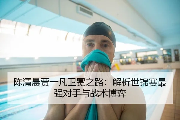 陈清晨贾一凡卫冕之路：解析世锦赛最强对手与战术博弈